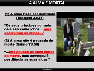 Celso Brasil
A ALMA É MORTAL
(1) A alma Pode ser destruída
(Ezequiel 22:27)
“Os seus príncipes no meio
dela são como lobos... para
destruírem as almas...”
(2) A alma não é poupada da
morte (Salmo 78:50)
“...não poupou as suas almas
da morte, mas entregou à
pestilência as suas vidas.”
 