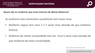 MORTALIDADE MATERNA
portaldeboaspraticas.iff.fiocruz.br
As mulheres mais vulneráveis socialmente tem maior risco:
• Mulheres negras tem risco 2 a 7 vezes mais elevado do que mulheres
brancas
• Mulheres de menor escolaridade tem um risco 5 vezes mais elevado do
que mulheres de maior escolaridade.
Fonte: Leite et al, 2011; Martins, 2005.
Quem são as mulheres que mais morrem de Morte Materna?
 