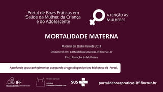 ATENÇÃO ÀS
MULHERES
portaldeboaspraticas.iff.fiocruz.br
Material de 28 de maio de 2018
Disponível em: portaldeboaspraticas.iff.fiocruz.br
Eixo: Atenção às Mulheres
Aprofunde seus conhecimentos acessando artigos disponíveis na biblioteca do Portal.
MORTALIDADE MATERNA
 