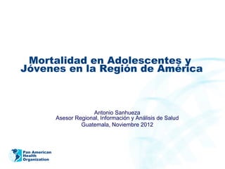 Pan American
Health
Organization
Mortalidad en Adolescentes y
Jóvenes en la Región de América
Antonio Sanhueza
Asesor Regional, Información y Análisis de Salud
Guatemala, Noviembre 2012
 