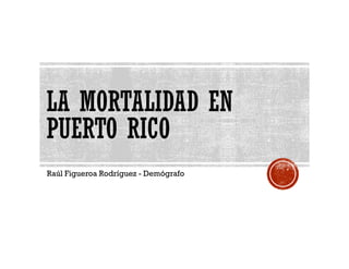 LA MORTALIDAD EN 
PUERTO RICO 
RAÚL F IGUEROA RODR ÍGUEZ - DEMÓGRAFO 
 