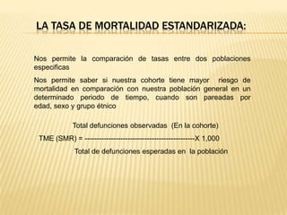 LA TASA DE MORTALIDAD ESTANDARIZADA:
Nos permite la comparación de tasas entre dos poblaciones
especificas

Nos permite saber si nuestra cohorte tiene mayor riesgo de
mortalidad en comparación con nuestra población general en un
determinado periodo de tiempo, cuando son pareadas por
edad, sexo y grupo étnico
Total defunciones observadas (En la cohorte)
TME (SMR) = ----------------------------------------------X 1,000
Total de defunciones esperadas en la población

 