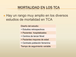 MORTALIDAD EN LOS TCA


Hay un rango muy amplio en los diversos
estudios de mortalidad en TCA
Diseño del estudio:
> Estudios retrospectivos
> Pacientes hospitalizados
> Centros de tercer Nivel
> Pacientes mayores de edad
> Centrado población femenina
Tiempo de seguimiento variable

 