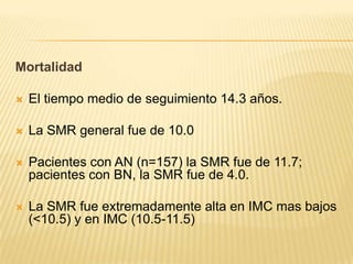 Mortalidad


El tiempo medio de seguimiento 14.3 años.



La SMR general fue de 10.0



Pacientes con AN (n=157) la SMR fue de 11.7;
pacientes con BN, la SMR fue de 4.0.



La SMR fue extremadamente alta en IMC mas bajos
(<10.5) y en IMC (10.5-11.5)

 