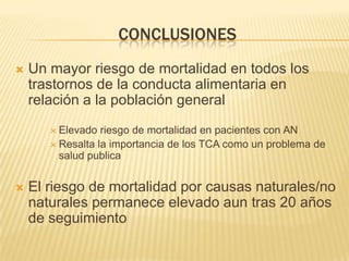 CONCLUSIONES


Un mayor riesgo de mortalidad en todos los
trastornos de la conducta alimentaria en
relación a la población general
 Elevado

riesgo de mortalidad en pacientes con AN
 Resalta la importancia de los TCA como un problema de
salud publica


El riesgo de mortalidad por causas naturales/no
naturales permanece elevado aun tras 20 años
de seguimiento

 