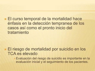 

El curso temporal de la mortalidad hace
énfasis en la detección tempranea de los
casos así como el pronto inicio del
tratamiento



El riesgo de mortalidad por suicidio en los
TCA es elevado
 Evaluación

del riesgo de suicidio es importante en la
evaluación inicial y el seguimiento de los pacientes.

 
