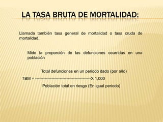 LA TASA BRUTA DE MORTALIDAD:
Llamada también tasa general de mortalidad o tasa cruda de
mortalidad.

Mide la proporción de las defunciones ocurridas en una
población
Total defunciones en un periodo dado (por año)
TBM = -----------------------------------------X 1,000
Población total en riesgo (En igual periodo)

 