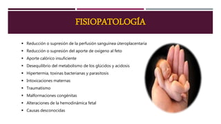 FISIOPATOLOGÍA
 Reducción o supresión de la perfusión sanguínea úteroplacentaria
 Reducción o supresión del aporte de oxígeno al feto
 Aporte calórico insuficiente
 Desequilibrio del metabolismo de los glúcidos y acidosis
 Hipertermia, toxinas bacterianas y parasitosis
 Intoxicaciones maternas
 Traumatismo
 Malformaciones congénitas
 Alteraciones de la hemodinámica fetal
 Causas desconocidas
 