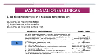 MANIFESTACIONES CLINICAS
1.- Los datos clínicos relevantes en el diagnóstico de muerte fetal son:
a) Ausencia de movimientos fetales
b) Ausencia de crecimiento uterino
c) Ausencia de frecuencia cardiaca fetal.
 