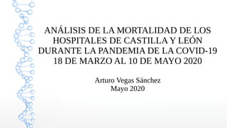 ANÁLISIS DE LA MORTALIDAD DE LOS
HOSPITALES DE CASTILLA Y LEÓN
DURANTE LA PANDEMIA DE LA COVID-19
18 DE MARZO AL 10 DE MAYO 2020
Arturo Vegas Sánchez
Mayo 2020
 