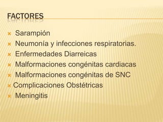 FACTORES
 Sarampión
 Neumonía y infecciones respiratorias.
 Enfermedades Diarreicas
 Malformaciones congénitas cardiacas
 Malformaciones congénitas de SNC
 Complicaciones Obstétricas
 Meningitis
 