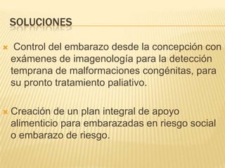 SOLUCIONES
 Control del embarazo desde la concepción con
exámenes de imagenología para la detección
temprana de malformaciones congénitas, para
su pronto tratamiento paliativo.
 Creación de un plan integral de apoyo
alimenticio para embarazadas en riesgo social
o embarazo de riesgo.
 