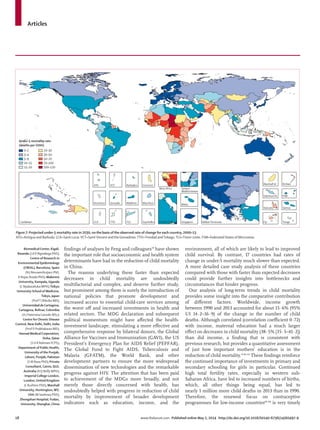 Articles
18 www.thelancet.com Published online May 2, 2014 http://dx.doi.org/10.1016/S0140-6736(14)60497-9
ﬁndings of analyses by Feng and colleagues59
have shown
the important role that socioeconomic and health system
determinants have had in the reduction of child mortality
in China.
The reasons underlying these faster than expected
decreases in child mortality are undoubtedly
multifactorial and complex, and deserve further study,
but prominent among them is surely the introduction of
national policies that promote development and
increased access to essential child-care services among
the worst oﬀ and increased investments in health and
related sectors. The MDG declaration and subsequent
political momentum might have aﬀected the health-
investment landscape, stimulating a more eﬀective and
comprehensive response by bilateral donors, the Global
Alliance for Vaccines and Immunisation (GAVI), the US
President’s Emergency Plan for AIDS Relief (PEPFAR),
The Global Fund to Fight AIDS, Tuberculosis and
Malaria (GFATM), the World Bank, and other
development partners to ensure the more widespread
dissemination of new technologies and the remarkable
progress against HIV. The attention that has been paid
to achievement of the MDGs more broadly, and not
merely those directly concerned with health, has
undoubtedly helped with progress in reduction of child
mortality by improvement of broader development
indicators such as education, income, and the
environment, all of which are likely to lead to improved
child survival. By contrast, 17 countries had rates of
change in under-5 mortality much slower than expected.
A more detailed case study analysis of these countries
compared with those with faster than expected decreases
could provide further insights into bottlenecks and
circumstances that hinder progress.
Our analysis of long-term trends in child mortality
provides some insight into the comparative contribution
of diﬀerent factors. Worldwide, income growth
between 1990 and 2013 accounted for about 15·6% (95%
UI 14·2–16·9) of the change in the number of child
deaths. Although correlated (correlation coeﬃcient 0·72)
with income, maternal education had a much larger
eﬀect on decreases in child mortality (38·5% [35·5–41·2])
than did income, a ﬁnding that is consistent with
previous research, but provides a quantitative assessment
of just how important mothers’ education is in the
reduction of child mortality.31,60–65
These ﬁndings reinforce
the continued importance of investments in primary and
secondary schooling for girls in particular. Continued
high total fertility rates, especially in western sub-
Saharan Africa, have led to increased numbers of births,
which, all other things being equal, has led to
nearly 1 million more child deaths in 2013 than in 1990.
Therefore, the renewed focus on contraceptive
programmes for low-income countries66–68
is very timely
Persian GulfCaribbean LCA
Dominica
ATG
TTO
Grenada
VCT
TLS
Maldives
Barbados
Seychelles
Mauritius
Comoros
West Africa Eastern
Mediterranean
Malta
Singapore Balkan Peninsula Tonga
Samoa
FSM
Fiji
Solomon Isl
Marshall Isl
Vanuatu
Kiribati
0–2
3–4
5–9
10–15
15–20
20–30
30–50
50–70
70–100
100–120
Under-5 mortality rate
(deaths per 1000)
Figure 7: Projected under-5 mortality rate in 2030, on the basis of the observed rate of change for each country, 2000–13
ATG=Antigua and Barbuda. LCA=Saint Lucia.VCT=SaintVincent and the Grenadines.TTO=Trinidad andTobago.TLS=Timor-Leste. FSM=Federated States of Micronesia.
Biomedical Center, Kigali,
Rwanda (J d D Ngirabega PhD);
Centre of Research in
Environmental Epidemiology
(CREAL), Barcelona, Spain
(N J Nieuwenhuijsen PhD,
D Rojas-Rueda PhD); Makerere
University, Kampala, Uganda
(L Nyakarahuka MPH);Teikyo
University School of Medicine,
Tokyo, Japan
(ProfT Ohkubo MD);
Universidad de Cartagena,
Cartagena, Bolivar, Colombia
(A J Paternina Caicedo MSc);
Centre for Chronic Disease
Control, New Delhi, Delhi, India
(Prof D Prabhakaran MD);
Hamad Medical Corporation,
Doha, Qatar
(S U R Rahman FCPS);
Department of Public Health,
University of the Punjab,
Lahore, Punjab, Pakistan
(S M Rana PhD); Private
Consultant, Cairns, QLD,
Australia (R Q Reilly MPH);
Imperial College London,
London, United Kingdom
(L Rushton PhD); Marshall
University, Huntington,WV,
USA (M Sawhney PhD);
Zhongshan Hospital, Fudan,
University, Shanghai, China
 