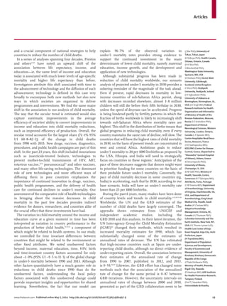 Articles
www.thelancet.com Published online May 2, 2014 http://dx.doi.org/10.1016/S0140-6736(14)60497-9 19
and a crucial component of national strategies to help
countries to reduce the number of child deaths.
In a series of analyses spanning four decades, Preston
and others32,69
have noted an upward shift of the
association between life expectancy, income, and
education—ie, the same level of income and education
today is associated with much lower levels of age-speciﬁc
mortality and higher life expectancy than before.
Investigators attribute this shift associated with time to
the advancement of technology and the diﬀusion of such
advancement; technology is deﬁned in this case very
broadly to encompass both new methods but also new
ways in which societies are organised to deliver
programmes and interventions. We ﬁnd the same major
shift in the association in our analysis of child mortality.
The way that the secular trend is estimated would also
capture systematic improvements in the average
eﬃciency of societies’ ability to convert improvements in
income and education into child mortality reductions,
such as improved eﬃciency of production. Overall, the
secular trend accounts for the largest share (72·1% 95%
UI 60·8–82·1]) of the change in child deaths
from 1990 with 2013. New drugs, vaccines, diagnostics,
procedures, and public health campaigns are part of this
shift. In the past 23 years, this shift included innovations
such as insecticide-treated bednets, technologies to
prevent mother-to-child transmission of HIV, ART,
rotavirus vaccine,70,71
pneumococcal72
and other vaccines,
and many other life-saving technologies. The dominant
role of new technologies and more eﬃcient ways of
diﬀusing them in poor countries emphasises the
importance of continued innovation in drugs, vaccines,
public health programmes, and the delivery of health
care for continued declines in under-5 mortality. Our
assessment of the comparative role of health technologies
in bringing about the massive decreases in child
mortality in the past few decades provides indirect
evidence for donors, researchers, and countries alike of
the crucial eﬀect that these investments have had.
The variation in child mortality around the income and
education curve at a given moment in time has been
interpreted as variation in country performance in the
production of better child health,31,73,74
a component of
which might be related to health systems. In our study,
we controlled for time invariant diﬀerences between
countries that might be related to the environment or
other ﬁxed attributes. We noted unobserved factors
beyond income, maternal education, time, HIV, birth
and time-invariant country factors accounted for only
about –1·0% (95% UI –9·5 to 11·5) of the global change
in under-5 mortality between 1990 and 2013. Although
other factors quantitatively have a much greater role in
reductions in child deaths since 1990 than do the
unobserved factors, understanding the local policy
factors associated with this unobserved change could
provide important insights and opportunities for shared
learning. Nevertheless, the fact that our model can
explain 96·7% of the observed variation in
under-5 mortality rates provides strong evidence to
support the continued investment in the main
determinants of lower child mortality, namely maternal
education, income growth, and the development and
application of new technologies.
Although substantial progress has been made in
reduction of child mortality worldwide, our scenario
analysis of projected under-5 mortality in 2030 provides a
sobering reminder of the magnitude of the task ahead.
Even if present, rapid decreases in mortality in low-
income countries of sub-Saharan Africa persist, along
with decreases recorded elsewhere, almost 3·8 million
children will still die before their ﬁfth birthday in 2030,
unless the speed of decrease can be accelerated. Progress
is being hindered partly by fertility patterns in which the
fraction of births worldwide is likely to increasingly shift
towards sub-Saharan Africa where mortality rates are
highest. This shift in the distribution of births means that
global progress in reducing child mortality, even if every
country maintains the same rate of decline, will slow. The
countries that will have the highest rates of child mortality
in 2030, on the basis of present trends are concentrated in
west and central Africa. Ambitious goals to reduce
under-5 mortality to 20 per 1000 livebirths as proposed by
the USA, Ethiopia, and India will need to strategically
focus on countries in these regions.1
Anticipation of the
pace of these decreases suggests that donors might want
to prioritise funding for some countries on the basis of
their probable future under-5 mortality. Conversely, the
pace of child mortality decrease in some countries (eg,
India) is accelerating, such that by 2030, according to our
base scenario, India will have an under-5 mortality rate
lower than 25 per 1000 livebirths.
During the past 6 years, many studies have been done
of country levels and trends in child mortality.1,13,14,75–83
Worldwide, the UN and the GBD estimates of the
number of child deaths have largely converged. The
appendix shows estimates from UNICEF and
independent academic studies, including the
GBD 2010 and this analysis. In their latest iteration, the
UN Inter-agency Group for Child Mortality Estimation
(IGME)84
changed their methods, which resulted in
increased mortality estimates for 1990, which has
substantially changed some of the estimates of
annualised rates of decrease. The UN has estimated
that high-income countries such as Spain are under-
reporting child deaths, although no direct evidence of
under-reporting exists. Overall, the association between
their estimates of the annualised rate of change
from 1990 to 2007, published in 2012, and 2013,
is 0·93.83,85
Likewise, the GBD eﬀort has changed some
methods such that the association of the annualised
rate of change for the same period is 0·87 between
GBD iterations. However, the uncertainty intervals on
annualised rates of change between 2000 and 2010,
generated as part of the GBD collaboration seem to be
(J She PhD); University of
Tokyo,Tokyo, Japan
(K Shibuya PhD); Health Canada,
Ottawa, Ontario, Canada
(H H Shin PhD,
SWeichenthal PhD);
Washington State University,
Spokane,WA, USA
(K Shishani PhD); Heriot-Watt
University, Edinburgh,
Scotland, United Kingdom
(I Shiue PhD); Reykjavik
University, Reykjavik, Iceland
(I D Sigfusdottir PhD);
University of Alabama at
Birmingham, Birmingham, AL,
USA (J A Singh MD); Federal
Research Institute for Health
Organization and Informatics
of Ministry of Health of the
Russian Federation, Moscow,
Russia (S S Soshnikov PhD);
Department of Clinical
Neurological Sciences,Western
University, London, Ontario,
Canada (L A Sposato MD);
Centre Hospitalier Nord Deux-
Sevres, Bressuire, France
(V K Stathopoulou MD);
KEELPNO (Center for Disease
Control, Greece, dispatched to
“Alexandra” General Hospital
of Athens), Athens, Greece
(K Stroumpoulis PhD);
University of Illinois,
Champaign, IL, USA
(K MTabb PhD); Ministry of
Health,Yaounde, Centre,
Cameroon (RTTalongwa MD);
ARS Norte, Porto, Portugal
(C MTeixeira MD); Department
of Anesthesiology, University
ofVirginia, Charlottesville,VA,
USA, and Department of
Anesthesiology, King Fahad
Medical City, Riyadh, Saudi
Arabia (A STerkawi MD);
Adaptive Knowledge
Management,Victoria, BC,
Canada (A JThomson PhD);
Columbia University andThe
Earth Institute, NewYork, NY,
USA (A LThorne-Lyman ScD);
Health Care Center of Anjo
Kosei Hospital, Anjo City, Aichi
Prefecture, Japan
(HToyoshima MD);
Department of Population
Sciences and Development,
Faculty of Economics and
Management, University of
Kinshasa, Kinshasa, Democratic
Republic of the Congo
(ZTsala Dimbuene PhD);
Ministry of Health, Rwanda,
Kigali City, Rwanda
(P Uwaliraye MD); UKK Institute
for Health Promotion Research,
Tampere, Finland
(ProfT JVasankari PhD);
Universidade de Brasilia,
 
