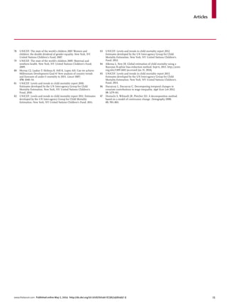 Articles
www.thelancet.com Published online May 2, 2014 http://dx.doi.org/10.1016/S0140-6736(14)60497-9 23
78 UNICEF. The state of the world’s children 2007. Women and
children: the double dividend of gender equality. New York, NY:
United Nations Children’s Fund, 2007.
79 UNICEF. The state of the world’s children 2009. Maternal and
newborn health. New York, NY: United Nations Children’s Fund,
2009.
80 Murray CJ, Laakso T, Shibuya K, Hill K, Lopez AD. Can we achieve
Millennium Development Goal 4? New analysis of country trends
and forecasts of under-5 mortality to 2015. Lancet 2007;
370: 1040–54.
81 UNICEF. Levels and trends in child mortality report 2010.
Estimates developed by the UN Inter-agency Group for Child
Mortality Estimation. New York, NY: United Nations Children’s
Fund, 2010.
82 UNICEF. Levels and trends in child mortality report 2011. Estimates
developed by the UN Inter-agency Group for Child Mortality
Estimation. New York, NY: United Nations Children’s Fund, 2011.
83 UNICEF. Levels and trends in child mortality report 2012.
Estimates developed by the UN Inter-agency Group for Child
Mortality Estimation. New York, NY: United Nations Children’s
Fund, 2012.
84 Alkema L, New JR. Global estimation of child mortality using a
Bayesian B-spline bias-reduction method. Sept 6, 2013. http://arxiv.
org/abs/1309.1602 (accessed Jan 31, 2014).
85 UNICEF. Levels and trends in child mortality report 2013.
Estimates developed by the UN Inter-agency Group for Child
Mortality Estimation. New York, NY: United Nations Children’s
Fund, 2013.
86 Dacuycuy L, Dacuycuy C. Decomposing temporal changes in
covariate contributions to wage inequality. Appl Econ Lett 2012;
19: 1279–83.
87 Horiuchi S, Wilmoth JR, Pletcher SD. A decomposition method
based on a model of continuous change. Demography 2008;
45: 785–801.
 