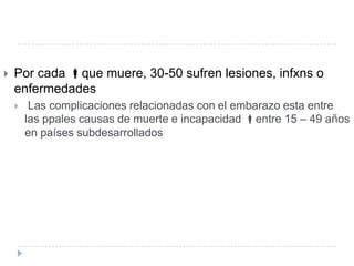    Por cada que muere, 30-50 sufren lesiones, infxns o
    enfermedades
        Las complicaciones relacionadas con el embarazo esta entre
        las ppales causas de muerte e incapacidad entre 15 – 49 años
        en países subdesarrollados
 