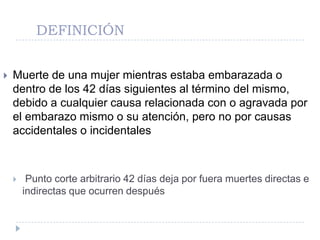 DEFINICIÓN


   Muerte de una mujer mientras estaba embarazada o
    dentro de los 42 días siguientes al término del mismo,
    debido a cualquier causa relacionada con o agravada por
    el embarazo mismo o su atención, pero no por causas
    accidentales o incidentales



        Punto corte arbitrario 42 días deja por fuera muertes directas e
        indirectas que ocurren después
 