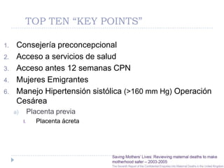 TOP TEN “KEY POINTS”

1.    Consejería preconcepcional
2.    Acceso a servicios de salud
3.    Acceso antes 12 semanas CPN
4.    Mujeres Emigrantes
6.    Manejo Hipertensión sistólica (>160 mm Hg) Operación
      Cesárea
     a)        Placenta previa
          I.     Placenta ácreta
 