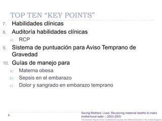 TOP TEN “KEY POINTS”
7.     Habilidades clínicas
8.     Auditoría habilidades clínicas
      a)   RCP
9.     Sistema de puntuación para Aviso Temprano de
       Gravedad
10.    Guías de manejo para
      a)   Materna obesa
      b)   Sepsis en el embarazo
      c)   Dolor y sangrado en embarazo temprano
 