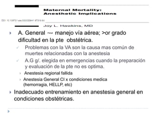     A. General ⇝ manejo vía aérea; >or grado
     dificultad en la pte obstétrica.
           Problemas con la VA son la causa mas común de
            muertes relacionadas con la anestesia
           A.G g/. elegida en emergencias cuando la preparación
            y evaluación de la pte no es optima.
            Anestesia regional fallida
           Anestesia General CI x condiciones medica
            (hemorragia, HELLP, etc)
   Inadecuado entrenamiento en anestesia general en
    condiciones obstétricas.
 