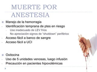 MUERTE POR
        ANESTESIA
   Manejo de la hemorragia
-   Identificación temprana de ptes en riesgo
    -   Uso inadecuado de LEV fríos
    -   No apreciación signos de “shutdown” periférico
-   Acceso fácil a banco de sangre
-   Acceso fácil a UCI


   Oxitocina
-   Uso de 5 unidades venosas, luego infusión
-   Precaución en pacientes hipovolémicas
 