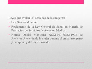 Leyes que avalan los derechos de las mujeres:
• Ley General de salud
• Reglamento de la Ley General de Salud en Materia de
Prestacion de Servicios de Atencion Medica
• Norma Oficial Mexicana NOM-007-SSA2-1993 de
Atencion Atención de la mujer durante el embarazo, parto
y puerperio y del recién nacido
 