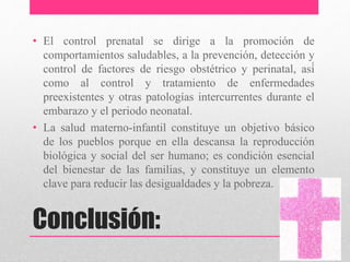 Conclusión:
• El control prenatal se dirige a la promoción de
comportamientos saludables, a la prevención, detección y
control de factores de riesgo obstétrico y perinatal, así́
como al control y tratamiento de enfermedades
preexistentes y otras patologías intercurrentes durante el
embarazo y el periodo neonatal.
• La salud materno-infantil constituye un objetivo básico
de los pueblos porque en ella descansa la reproducción
biológica y social del ser humano; es condición esencial
del bienestar de las familias, y constituye un elemento
clave para reducir las desigualdades y la pobreza.
 