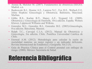 Referencia Bibliográfica
• Arenas B, Melchor M. (2007). Fundamentos de obstetricia (SEGO).
Madrid. s.n.
• Bankowski B.J., Hearne A.E., Lamrou N.C., Fox H.E., Wallach E.E.
Johns Hopkins Ginecología y Obstetricia. Baltimore, Maryland.
Marban.
• Gibbs R.S., Karlan B.Y., Haney A.F., Nygaard I.E. (2009).
Obstetricia y Ginecologia de Danforth, 10va edición. España. Wolters
Kluwer, Lippincott Williams and Wilkins.
• Gonzales M.J., Gonzales B.J., Gonzales B.E. (2003).Ginecología,
8va edición. Barcelona. Masson.
• Ralph T.C., Carvajal C.J.A. (2012). Manual de Obstetricia y
Ginecología, 3ra edición. Chile. Pontifica Universidad Católica de
Chile.
• Eternod A.M. (2012). Metodología para calcular la razón de
mortalidad materna: un mejor registro y un indicador deficiente.
Revista Internacional de Estadística y Geografía. Vol.3 (5).
• Guía de Practica Clínica para el Control prenatal con enfoque de
riesgo. (2008). México: Secretaria de Salud.
 