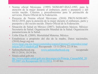 • Norma oficial Mexicana. (1995) NOM-007-SSA2-1993, para la
atención de la mujer durante el embarazo, parto y puerperio y del
recién nacido. Criterios y procedimientos para la prestación de
servicios. Diario Oficial de la Federación.
• Proyecto de Norma oficial Mexicana. (2010) PROY-NOM-007-
SSA2-2010, para la atención de la mujer durante el embarazo, parto y
puerperio y del recién nacido. Diario Oficial de la Federación.
• Situación de Salud en México (2007). Indicadores básicos. México:
Secretaria de Salud. Organización Mundial de la Salud. Organización
panamericana de la Salud.
• Uribe Elías R. (2009). Mortalidad Materna. México.
• Estadísticas a propósito del día de la madre, Datos nacionales.
(2010).Inegi.org.mx
www.inegi.org.mx/inegi/contenidos/espanol/prensa/Contenidos/estad
isticas/2013/madre0.pdf Recuperado 13/11/2014, 22:18 hrs.
• Safemotherhood.org www.safemotherhood.org recuperado
08/11/2014, 10:34 hrs.
• Sinais.salud.gob.mx
ttp://www.sinais.salud.gob.mx/descargas/xls/Princip_CausasMM_20
05-2007.xls Recuperado 08/11/2014, 11:43 hrs.
 