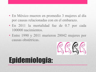Epidemiologia:
• En México mueren en promedio 3 mujeres al día
por causas relacionadas con en el embarazo.
• En 2011 la mortalidad fue de 0.7 por cada
100000 nacimientos.
• Entre 1990 y 2011 murieron 28042 mujeres por
causas obstétricas.
 