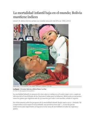 La mortalidad infantilbaja en elmundo; Bolivia
mantieneíndices
Unicef. El último informe señala una notable reducción del 40% de 1990 a 2012
Maternidad. A la izquierda, una madre boliviana sostiene a su hijo.
La Razón / Christian Galindo y Wilma Pérez / La Paz
01:55 / 14 de septiembre de 2012
La mortalidad infantil en menores de cinco años se redujo en 41% entre 1990 y 2011, segúnun
informe de la Unicef (Fondo de las NacionesUnidas para la Infancia). Boliviaaún se encuentra
entre los países que registran más de 50 muertes por cada 1.000 nacidos, señala el reporte.
En el documento sobre los progresosde la mortalidad infantil desde 1990 a 2012 —titulado “El
compromiso con la supervivenciainfantil: una promesa renovada”—, se revelaque las
reduccionesmás importantes se lograron en las tasas de mortalidad en todas las regiones y
países.
 