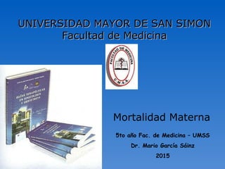Mortalidad Materna
UNIVERSIDAD MAYOR DE SAN SIMONUNIVERSIDAD MAYOR DE SAN SIMON
Facultad de MedicinaFacultad de Medicina
5to año Fac. de Medicina – UMSS
Dr. Mario García Sáinz
2015
 