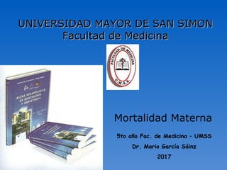 Mortalidad Materna
UNIVERSIDAD MAYOR DE SAN SIMONUNIVERSIDAD MAYOR DE SAN SIMON
Facultad de MedicinaFacultad de Medicina
5to año Fac. de Medicina – UMSS
Dr. Mario García Sáinz
2017
 