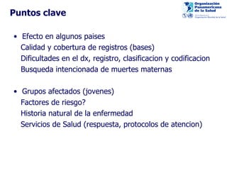 Puntos clave Efecto en algunos paises Calidad y cobertura de registros (bases) Dificultades en el dx, registro, clasificacion y codificacion Busqueda intencionada de muertes maternas  Grupos afectados (jovenes) Factores de riesgo?  Historia natural de la enfermedad Servicios de Salud (respuesta, protocolos de atencion) 