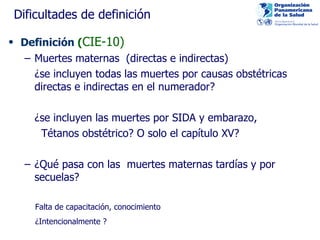 Dificultades de definición Definición  ( CIE-10) Muertes maternas  (directas e indirectas) ¿ se incluyen todas las muertes por causas obstétricas directas e indirectas en el numerador ? ¿se incluyen las muertes por SIDA y embarazo, Tétanos obstétrico ? O solo el capítulo XV? ¿Qué pasa con las  muertes maternas tardías y por  secuelas ?   Falta de capacitación, conocimiento ¿Intencionalmente  ? 
