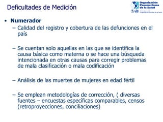 Deficultades de Medición Numerador Calidad del registro y cobertura de las defunciones en el país  Se cuentan solo aquellas en las que se identifica la causa básica como materna o se hace una búsqueda intencionada en otras causas para corregir problemas de mala clasificación o mala codificación  Análisis de las muertes de mujeres en edad fértil Se emplean metodologías de corrección, ( diversas fuentes – encuestas específicas comparables, censos (retroproyecciones, conciliaciones) 