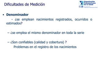 Dificultades de Medición Denominador - ¿se emplean nacimientos registrados, ocurridos o estimados ? ¿se emplea el mismo denominador en toda la serie ¿Son confiables (calidad y cobertura)  ? Problemas en el registro de los nacimientos 