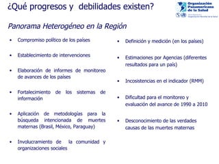 ¿Qué progresos y  debilidades existen? Panorama Heterogéneo en la Región Compromiso político de los países Establecimiento de intervenciones Elaboración de informes de monitoreo de avances de los países Fortalecimiento de los sistemas de información Aplicación de metodologías para la búsqueda intencionada de muertes maternas (Brasil, México, Paraguay) Involuc ramiento de  la comunidad y organizaciones sociales Definición y medición (en los países) Estimaciones por Agencias (diferentes resultados para un país) Incosistencias en el indicador (RMM) Dificultad para el monitoreo y evaluación del avance de 1990 a 2010  Desconocimiento de las verdades causas de las muertes maternas 