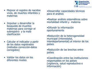 Mejorar el registro de nacidos vivos, de muertes infantiles y maternas  Impulsar y desarrollar la búsqueda de muertes maternas para corregir el subregistro  y la mala clasificación Calcular el indicador a partir de los datos registrados (métodos corrección-datos corregidos) Validar los datos en los diferentes niveles  Desarrollar capacidades técnicas para el análisis Realizar análisis sistemáticos sobre mortalidad infantil y  materna  Difundir la información oportunamente  Reducción de la heterogeneidad municipal (interestatal, interdepartamental) al interior de los países Reducción de las brechas entre países Coordinación entre las instituciones responsables en los países (vigilancia, salud reproductiva e información) 