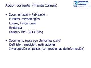Acción conjunta  (F rente Común) Documenta ción-  Publicación  Fuentes, metodologías Log ros, limitaciones Evidencia Países y OPS  (RELACSIS)  Documento (guía con elementos clave) Definición, medición, estimaciones Investigación en países (con problemas de información) 
