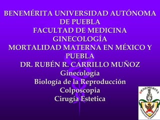 BENEMÉRITA UNIVERSIDAD AUTÓNOMA
DE PUEBLA
FACULTAD DE MEDICINA
GINECOLOGÍA
MORTALIDAD MATERNA EN MÉXICO Y
PUEBLA
DR. RUBÉN R. CARRILLO MUÑOZ
Ginecología
Biología de la Reproducción
Colposcopia
Cirugía Estetica
 