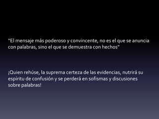 “El mensaje más poderoso y convincente, no es el que se anuncia
con palabras, sino el que se demuestra con hechos”
¡Quien rehúse, la suprema certeza de las evidencias, nutrirá su
espíritu de confusión y se perderá en sofismas y discusiones
sobre palabras!
 