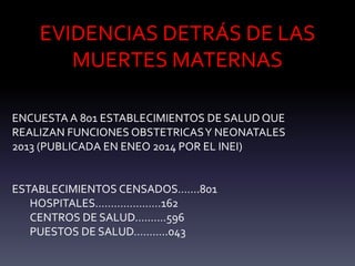 EVIDENCIAS DETRÁS DE LAS
MUERTES MATERNAS
ENCUESTA A 801 ESTABLECIMIENTOS DE SALUD QUE
REALIZAN FUNCIONES OBSTETRICASY NEONATALES
2013 (PUBLICADA EN ENEO 2014 POR EL INEI)
ESTABLECIMIENTOS CENSADOS…….801
HOSPITALES…………………162
CENTROS DE SALUD……….596
PUESTOS DE SALUD………..043
 