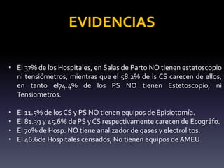 EVIDENCIAS
• El 37% de los Hospitales, en Salas de Parto NO tienen estetoscopio
ni tensiómetros, mientras que el 58.2% de ls CS carecen de ellos,
en tanto el74.4% de los PS NO tienen Estetoscopio, ni
Tensiometros.
• El 11.5% de los CS y PS NO tienen equipos de Episiotomía.
• El 81.39 y 45.6% de PS y CS respectivamente carecen de Ecográfo.
• El 70% de Hosp. NO tiene analizador de gases y electrolitos.
• El 46.6de Hospitales censados, No tienen equipos de AMEU
 