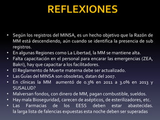 REFLEXIONES
• Según los registros del MINSA, es un hecho objetivo que la Razón de
MM está descendiendo, aún cuando se identifica la presencia de sub
registros.
• En algunas Regiones como La Libertad, la MM se mantiene alta.
• Falta capacitación en el personal para encarar las emergencias (ZEA,
Bakri), hay que capacitar a los facilitadores.
• El Reglamento de Muerte materna debe ser actualizado.
• Las Guías del MINSA son obsoletas, datan del 2007.
• En clínicas la MM aumentó de 0.3% en 2011 a 3.0% en 2013 y
SUSALUD?
• Malversan fondos, con dinero de MM, pagan combustible, sueldos.
• Hay mala Bioseguridad, carecen de asépticos, de esterilizadores, etc.
• Las Farmacias de los EESS deben estar abastecidas.
la larga lista de falencias expuestas esta noche deben ser superadas
 