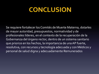 CONCLUSION
Se requiere fortalecer los Comités de Muerte Materna, dotarles
de mayor autoridad, presupuestos, normatividad y de
profesionales líderes, en el contexto de la recuperación de la
Gobernanza del órgano rector, dentro de un sistema sanitario
que priorice en los hechos, la importancia de unaAP fuerte,
resolutiva, con recursos y tecnología adecuada y con Médicos y
personal de salud digna y adecuadamente Remunerados
 