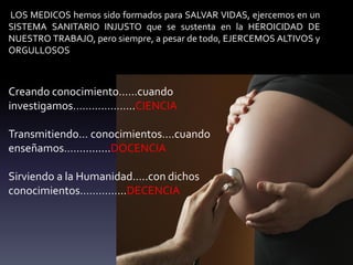 LOS MEDICOS hemos sido formados para SALVAR VIDAS, ejercemos en un
SISTEMA SANITARIO INJUSTO que se sustenta en la HEROICIDAD DE
NUESTRO TRABAJO, pero siempre, a pesar de todo, EJERCEMOS ALTIVOS y
ORGULLOSOS
Creando conocimiento……cuando
investigamos………………..CIENCIA
Transmitiendo… conocimientos….cuando
enseñamos…….........DOCENCIA
Sirviendo a la Humanidad…..con dichos
conocimientos…………...DECENCIA
 