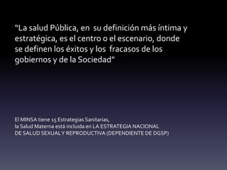 “La salud Pública, en su definición más íntima y
estratégica, es el centro o el escenario, donde
se definen los éxitos y los fracasos de los
gobiernos y de la Sociedad”
El MINSA tiene 15 Estrategias Sanitarias,
la Salud Materna está incluida en LA ESTRATEGIA NACIONAL
DE SALUD SEXUALY REPRODUCTIVA (DEPENDIENTE DE DGSP)
 