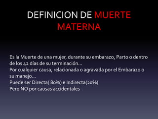 DEFINICION DE MUERTE
MATERNA
Es la Muerte de una mujer, durante su embarazo, Parto o dentro
de los 42 días de su terminación…
Por cualquier causa, relacionada o agravada por el Embarazo o
su manejo...
Puede ser Directa( 80%) e Indirecta(20%)
Pero NO por causas accidentales
 