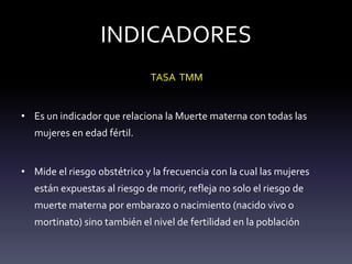 INDICADORES
TASA TMM
• Es un indicador que relaciona la Muerte materna con todas las
mujeres en edad fértil.
• Mide el riesgo obstétrico y la frecuencia con la cual las mujeres
están expuestas al riesgo de morir, refleja no solo el riesgo de
muerte materna por embarazo o nacimiento (nacido vivo o
mortinato) sino también el nivel de fertilidad en la población
 